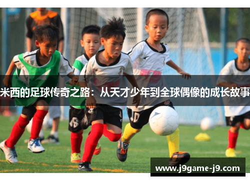 米西的足球传奇之路：从天才少年到全球偶像的成长故事
