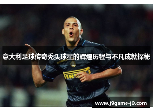 意大利足球传奇秃头球星的辉煌历程与不凡成就探秘