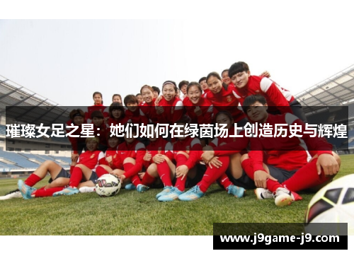 璀璨女足之星：她们如何在绿茵场上创造历史与辉煌